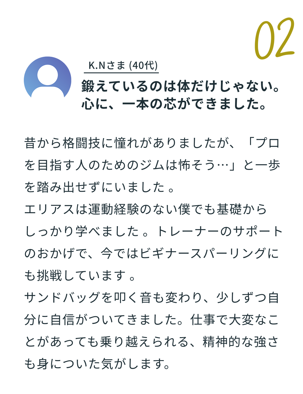 02 T.Sさま 30代 「ただの運動不足解消じゃなく。せっかくなら楽しく」。体験談の内容：「在宅ワーク中心の生活で体力と体重に危機感を覚えて入会しました。以前24時間ジムに通いましたが、一人だと何をすればいいか分からず、結局3ヶ月で挫折。エリアスはトレーナーの方々が丁寧に教えてくれるのはもちろん、クラスで一緒になる仲間と話すのが楽しくて、自然と足が向きます。おかげで体重は8kg減り、階段で息切れすることもなくなりました！」。