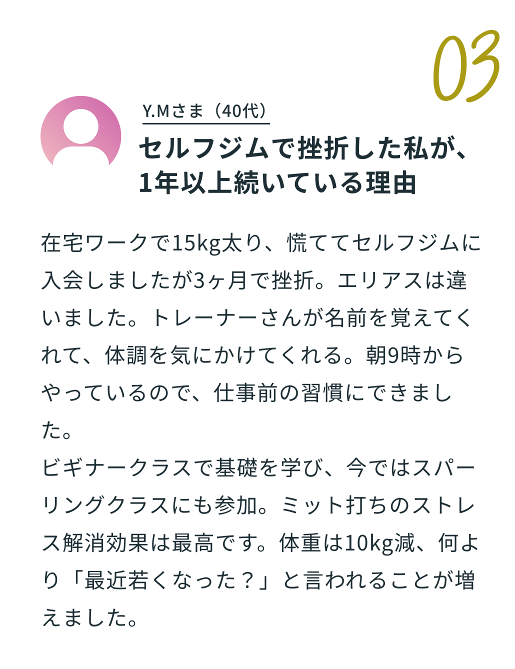 03 K.Nさま 40代 「鍛えているのは、体だけじゃない。心に、一本の芯ができました。」。体験談の内容：「昔から格闘技に憧れがありましたが、「プロを目指す人のためのジムは怖そう…」と一歩を踏み出せずにいました。エリアスは運動経験のない僕でも基礎からしっかり学べました。トレーナーのサポートのおかげで、今ではビギナースパーリングにも挑戦しています。サンドバッグを叩く音も変わり、少しずつ自分に自信がついてきました。仕事で大変なことがあっても乗り越えられる、精神的な強さも身についた気がします。」。